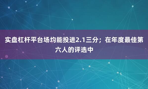 实盘杠杆平台场均能投进2.1三分；在年度最佳第六人的评选中