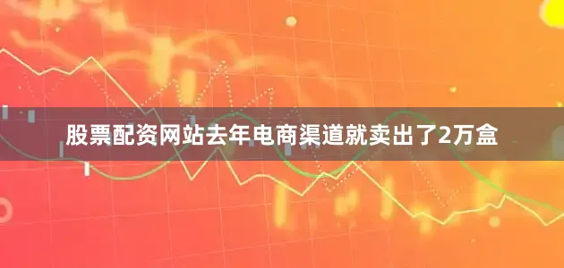 股票配资网站去年电商渠道就卖出了2万盒
