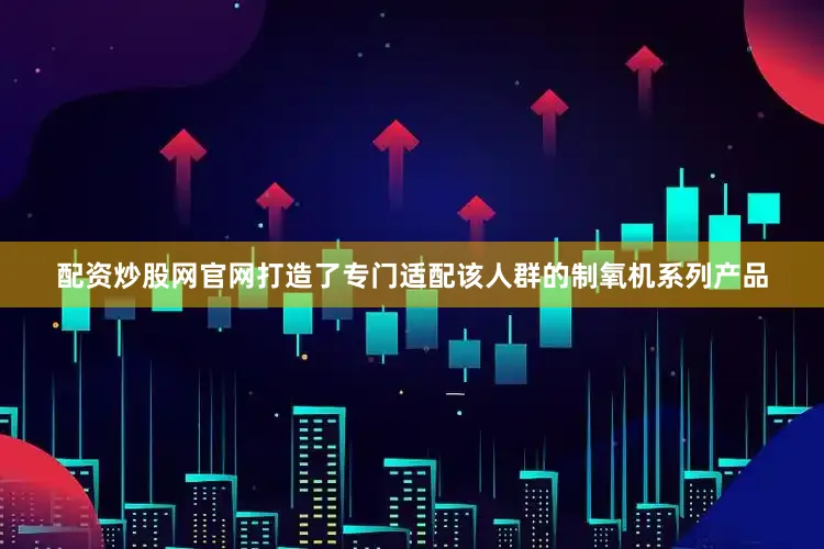 配资炒股网官网打造了专门适配该人群的制氧机系列产品