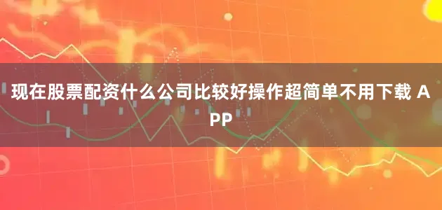 现在股票配资什么公司比较好操作超简单不用下载 APP