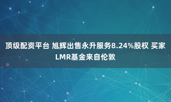 顶级配资平台 旭辉出售永升服务8.24%股权 买家LMR基金来自伦敦