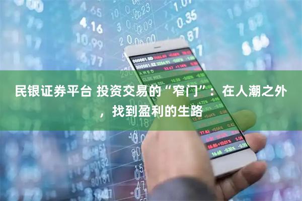 民银证券平台 投资交易的“窄门”：在人潮之外，找到盈利的生路