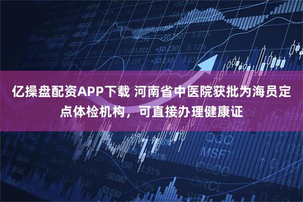 亿操盘配资APP下载 河南省中医院获批为海员定点体检机构，可直接办理健康证