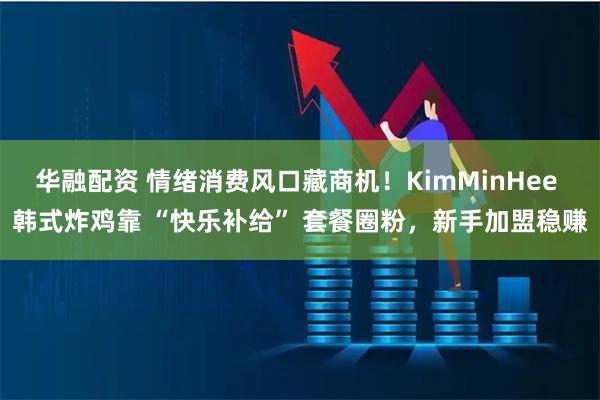 华融配资 情绪消费风口藏商机！KimMinHee 韩式炸鸡靠 “快乐补给” 套餐圈粉，新手加盟稳赚