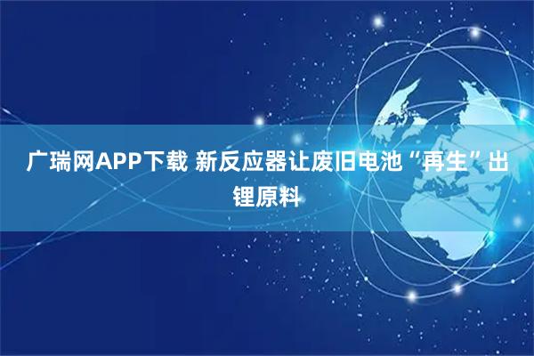 广瑞网APP下载 新反应器让废旧电池“再生”出锂原料