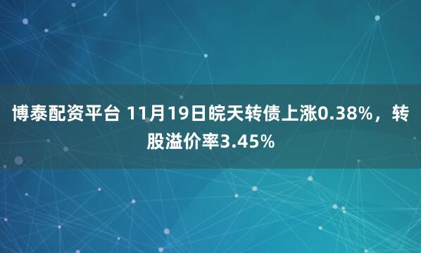 博泰配资平台 11月19日皖天转债上涨0.38%，转股溢价率3.45%