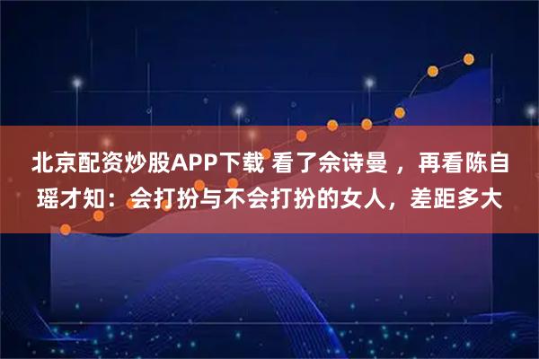 北京配资炒股APP下载 看了佘诗曼 ，再看陈自瑶才知：会打扮与不会打扮的女人，差距多大