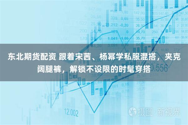 东北期货配资 跟着宋茜、杨幂学私服混搭，夹克阔腿裤，解锁不设限的时髦穿搭