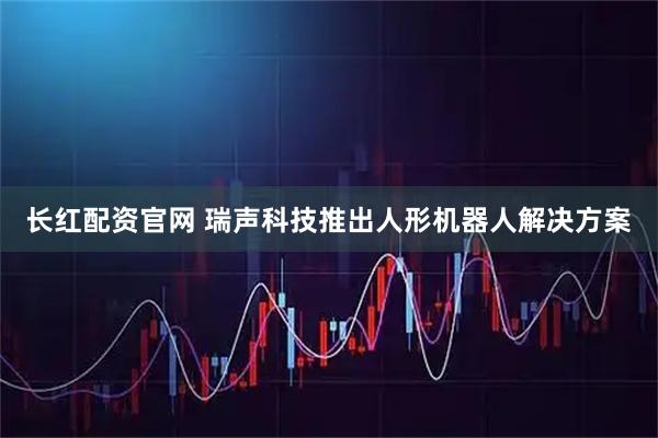 长红配资官网 瑞声科技推出人形机器人解决方案