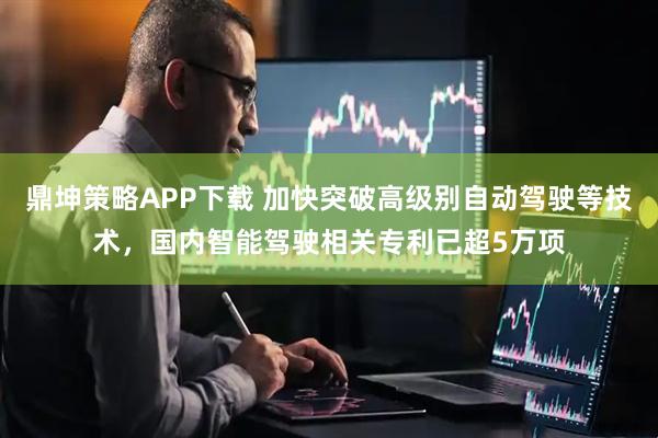 鼎坤策略APP下载 加快突破高级别自动驾驶等技术，国内智能驾驶相关专利已超5万项