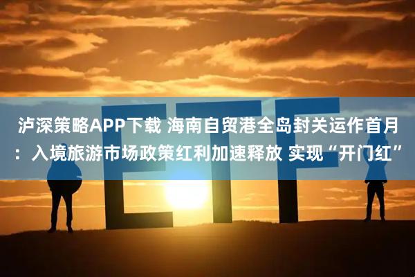 泸深策略APP下载 海南自贸港全岛封关运作首月：入境旅游市场政策红利加速释放 实现“开门红”