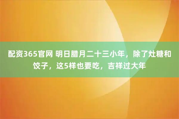 配资365官网 明日腊月二十三小年，除了灶糖和饺子，这5样也要吃，吉祥过大年
