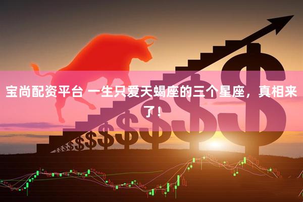 宝尚配资平台 一生只爱天蝎座的三个星座，真相来了！
