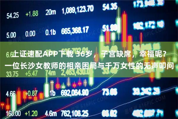 上证速配APP下载 36岁，子宫缺席，幸福呢？一位长沙女教师的相亲困局与千万女性的无声叩问