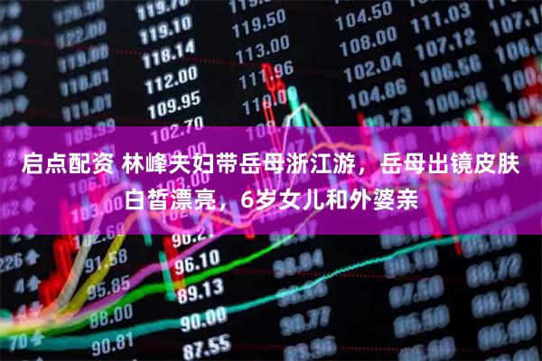 启点配资 林峰夫妇带岳母浙江游，岳母出镜皮肤白皙漂亮，6岁女儿和外婆亲