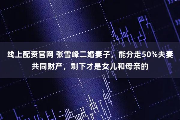 线上配资官网 张雪峰二婚妻子，能分走50%夫妻共同财产，剩下才是女儿和母亲的