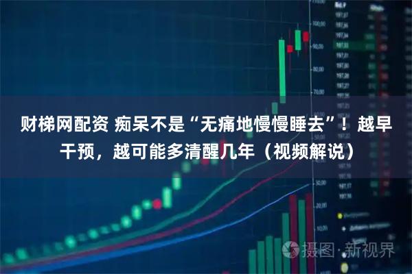 财梯网配资 痴呆不是“无痛地慢慢睡去”!越早干预,越可能多清醒几年(视频解说)