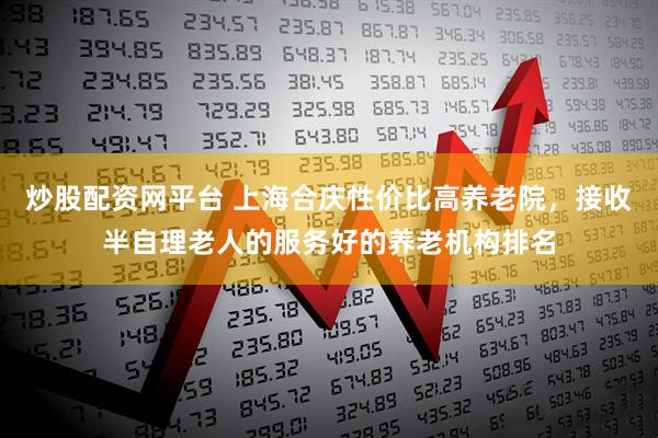 炒股配资网平台 上海合庆性价比高养老院，接收半自理老人的服务好的养老机构排名