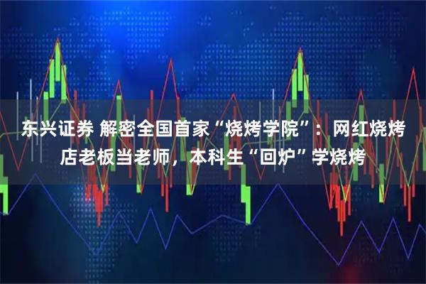 东兴证券 解密全国首家“烧烤学院”:网红烧烤店老板当老师,本科生“回炉”学烧烤