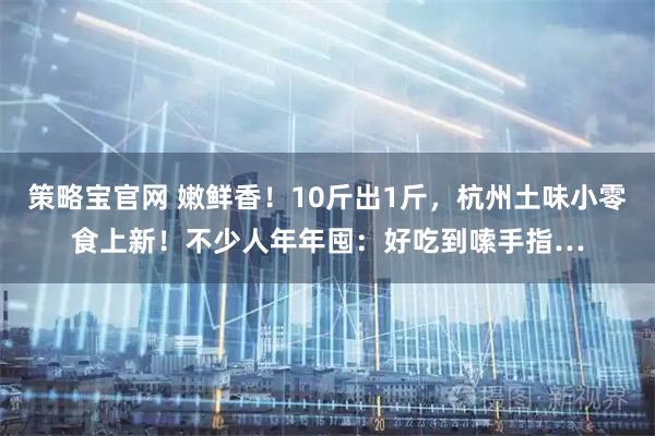 策略宝官网 嫩鲜香!10斤出1斤,杭州土味小零食上新!不少人年年囤:好吃到嗦手指…