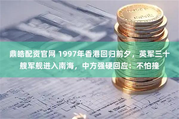 鼎皓配资官网 1997年香港回归前夕，英军三十艘军舰进入南海，中方强硬回应：不怕撞