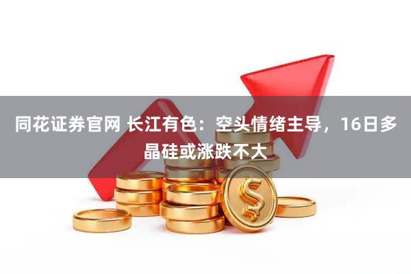 同花证券官网 长江有色：空头情绪主导，16日多晶硅或涨跌不大