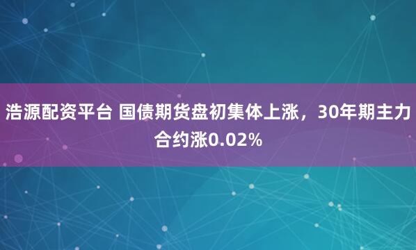 浩源配资平台 国债期货盘初集体上涨，30年期主力合约涨0.02%