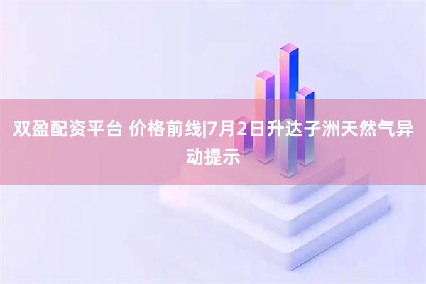 双盈配资平台 价格前线|7月2日升达子洲天然气异动提示